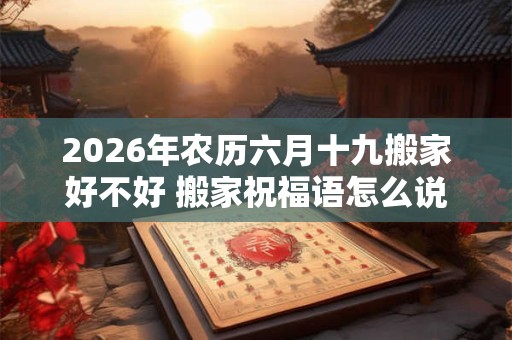 2026年农历六月十九搬家好不好 搬家祝福语怎么说