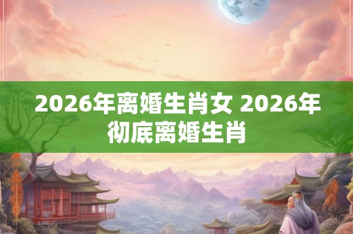 2026年离婚生肖女 2026年彻底离婚生肖