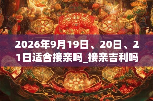 2026年9月19日、20日、21日适合接亲吗_接亲吉利吗