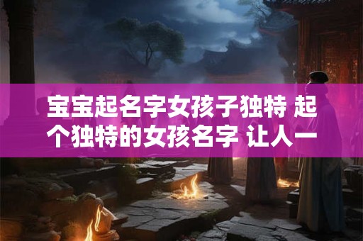 宝宝起名字女孩子独特 起个独特的女孩名字 让人一见难忘！