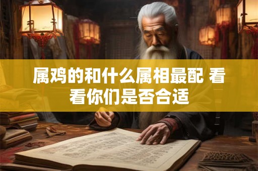 属鸡的和什么属相最配 看看你们是否合适 属鸡的和什么属相最配 看看你们是否合适