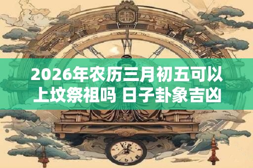 2026年农历三月初五可以上坟祭祖吗 日子卦象吉凶
