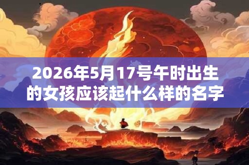 2026年5月17号午时出生的女孩应该起什么样的名字