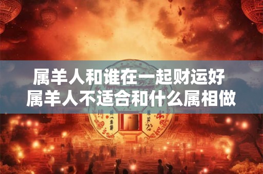 属羊人和谁在一起财运好 属羊人不适合和什么属相做生意