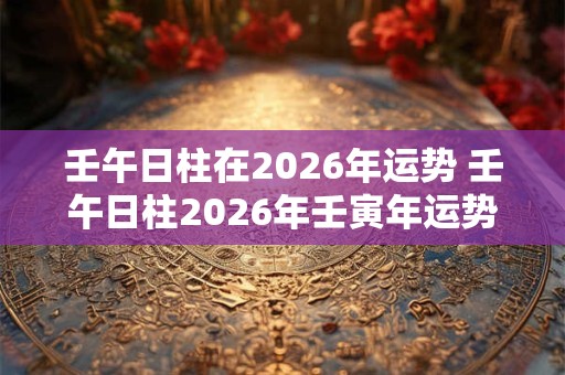 壬午日柱在2026年运势 壬午日柱2026年壬寅年运势解析
