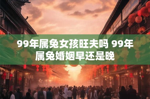 99年属兔女孩旺夫吗 99年属兔婚姻早还是晚 99年属兔女孩旺夫吗 99年属兔婚姻早还是晚