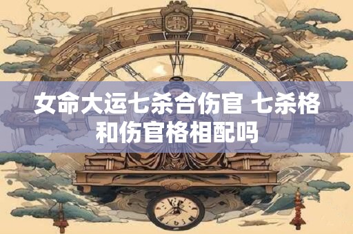 女命大运七杀合伤官 七杀格和伤官格相配吗