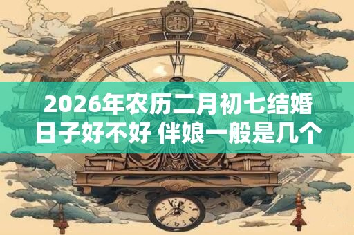 2026年农历二月初七结婚日子好不好 伴娘一般是几个