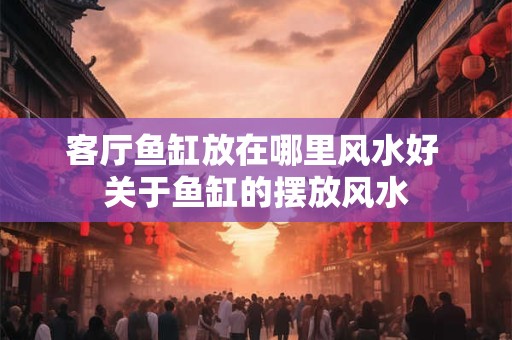 客厅鱼缸放在哪里风水好 关于鱼缸的摆放风水