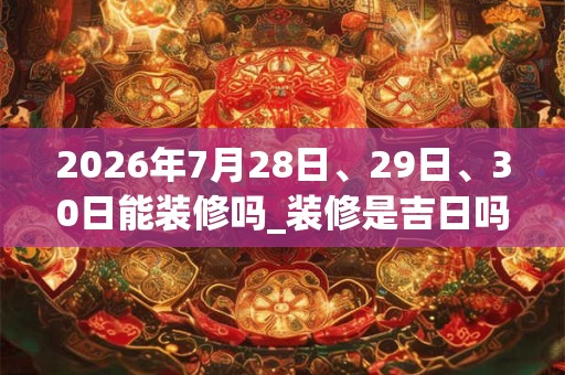 2026年7月28日、29日、30日能装修吗_装修是吉日吗