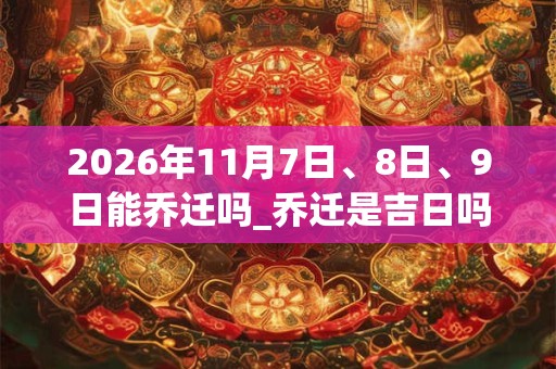 2026年11月7日、8日、9日能乔迁吗_乔迁是吉日吗