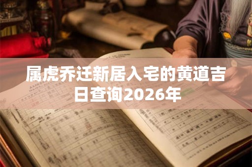 属虎乔迁新居入宅的黄道吉日查询2026年 属虎乔迁新居入宅的黄道吉日查询2026年
