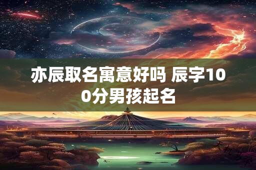 亦辰取名寓意好吗 辰字100分男孩起名