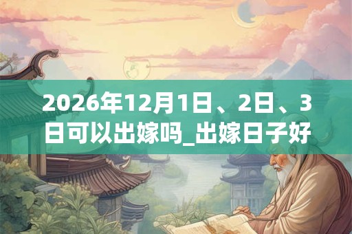 2026年12月1日、2日、3日可以出嫁吗_出嫁日子好吗