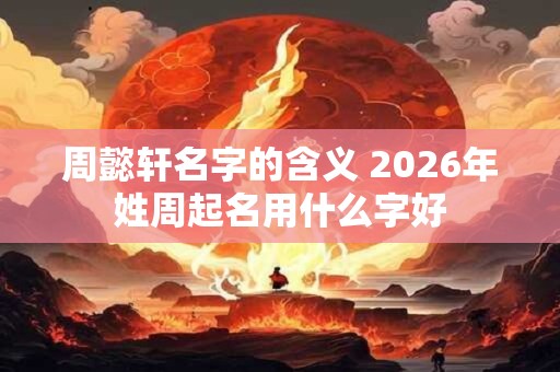 周懿轩名字的含义 2026年姓周起名用什么字好