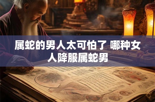 属蛇的男人太可怕了 哪种女人降服属蛇男