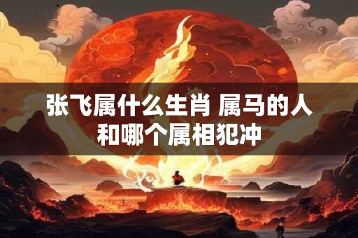 张飞属什么生肖 属马的人和哪个属相犯冲