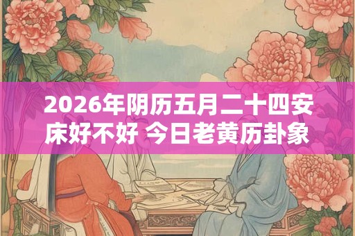 2026年阴历五月二十四安床好不好 今日老黄历卦象