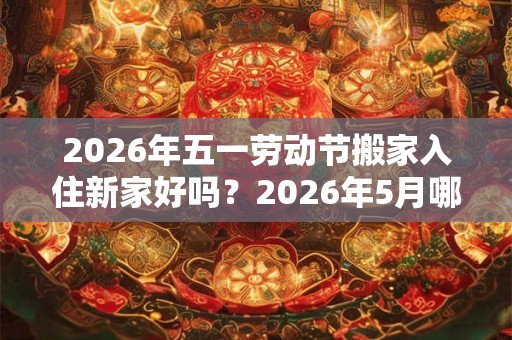 2026年五一劳动节搬家入住新家好吗？2026年5月哪天搬家好？