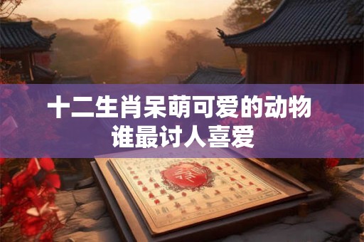 十二生肖呆萌可爱的动物 谁最讨人喜爱