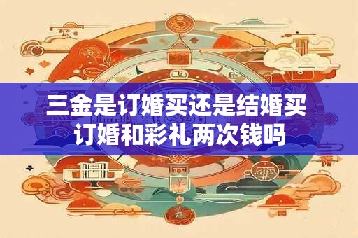 三金是订婚买还是结婚买 订婚和彩礼两次钱吗