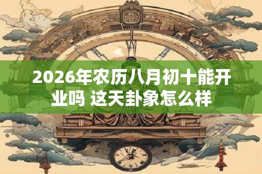 2026年农历八月初十能开业吗 这天卦象怎么样 2026年农历八月初十能开业吗 这天卦象怎么样