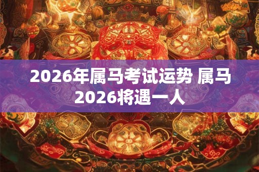 2026年属马考试运势 属马2026将遇一人