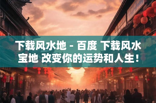 下载风水地 - 百度 下载风水宝地 改变你的运势和人生！