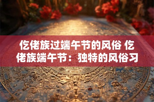 仡佬族过端午节的风俗 仡佬族端午节：独特的风俗习惯