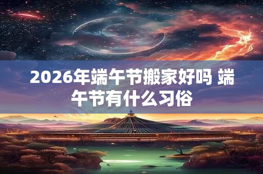 2026年端午节搬家好吗 端午节有什么习俗