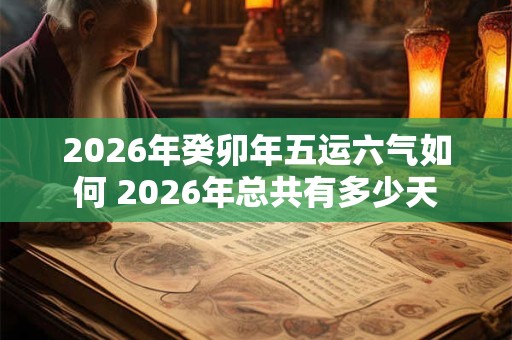 2026年癸卯年五运六气如何 2026年总共有多少天 2026年癸卯年五运六气如何 2026年总共有多少天
