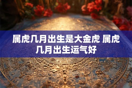 属虎几月出生是大金虎 属虎几月出生运气好