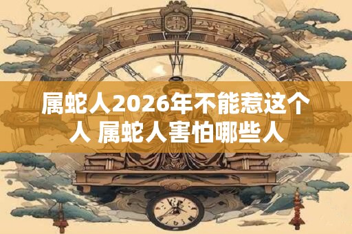 属蛇人2026年不能惹这个人 属蛇人害怕哪些人