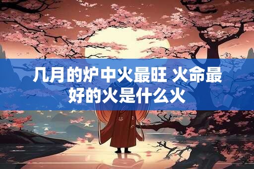 几月的炉中火最旺 火命最好的火是什么火 几月的炉中火最旺 火命最好的火是什么火