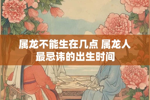 属龙不能生在几点 属龙人最忌讳的出生时间