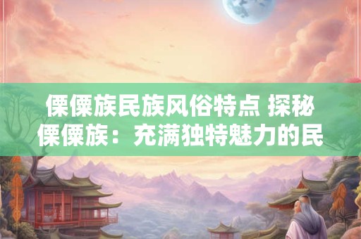 傈僳族民族风俗特点 探秘傈僳族：充满独特魅力的民族风俗