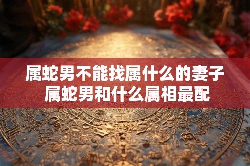 属蛇男不能找属什么的妻子 属蛇男和什么属相最配 属蛇男不能找属什么的妻子 属蛇男和什么属相最配