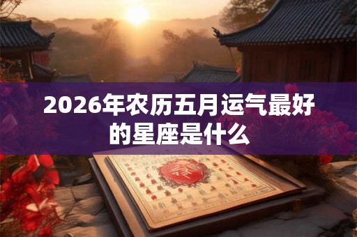 2026年农历五月运气最好的星座是什么