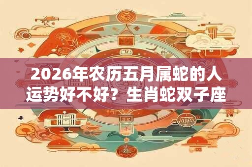 2026年农历五月属蛇的人运势好不好？生肖蛇双子座的性格特点