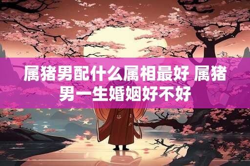 属猪男配什么属相最好 属猪男一生婚姻好不好