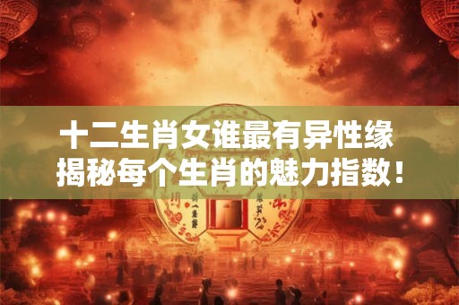十二生肖女谁最有异性缘 揭秘每个生肖的魅力指数！