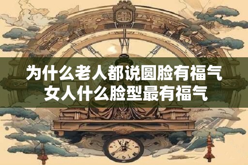 为什么老人都说圆脸有福气 女人什么脸型最有福气