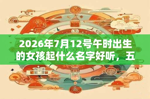 2026年7月12号午时出生的女孩起什么名字好听，五行是什么？