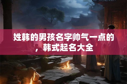 姓韩的男孩名字帅气一点的，韩式起名大全