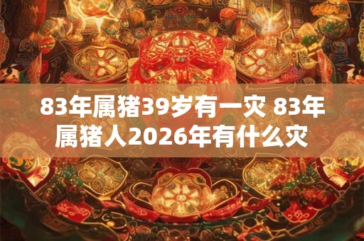 83年属猪39岁有一灾 83年属猪人2026年有什么灾