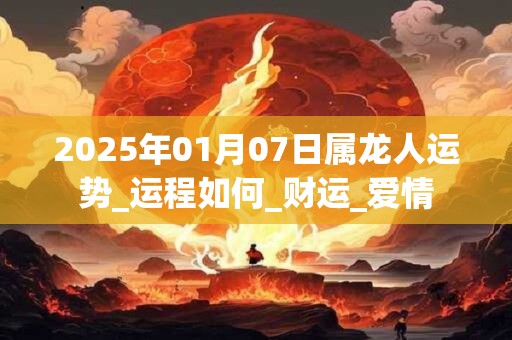 2025年01月07日属龙人运势_运程如何_财运_爱情