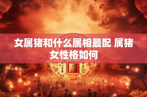 女属猪和什么属相最配 属猪女性格如何 女属猪和什么属相最配 属猪女性格如何