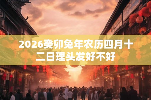 2026癸卯兔年农历四月十二日理头发好不好 2026癸卯兔年农历四月十二日理头发好不好