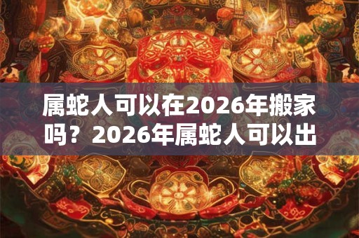 属蛇人可以在2026年搬家吗?2026年属蛇人可以出远门吗? 属蛇人可以在2026年搬家吗?2026年属蛇人可以出远门吗?