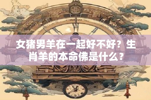 女猪男羊在一起好不好?生肖羊的本命佛是什么? 女猪男羊在一起好不好?生肖羊的本命佛是什么?